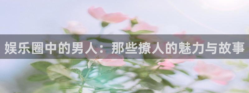新宝gg官网：娱乐圈中的男人：那些撩人的魅力与故事